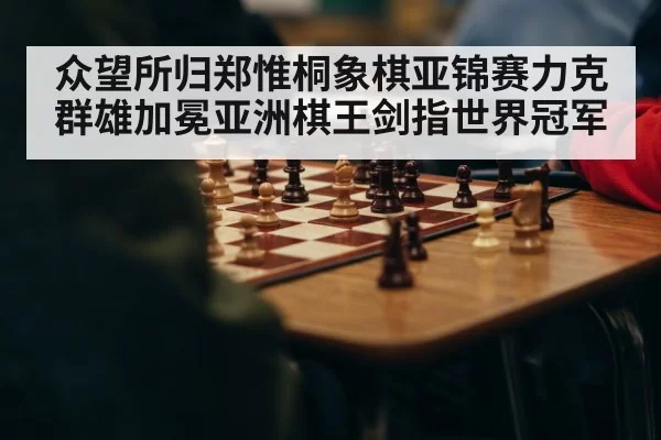 众望所归郑惟桐象棋亚锦赛力克群雄加冕亚洲棋王剑指世界冠军